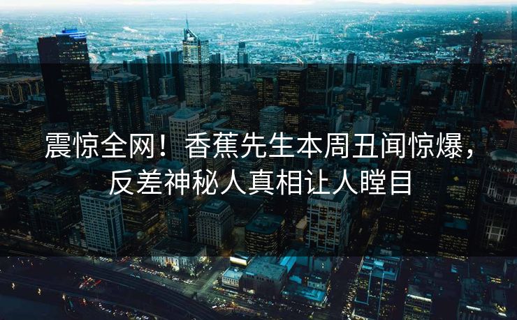 震惊全网！香蕉先生本周丑闻惊爆，反差神秘人真相让人瞠目