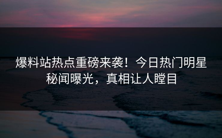爆料站热点重磅来袭！今日热门明星秘闻曝光，真相让人瞠目