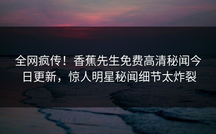 全网疯传！香蕉先生免费高清秘闻今日更新，惊人明星秘闻细节太炸裂  第1张