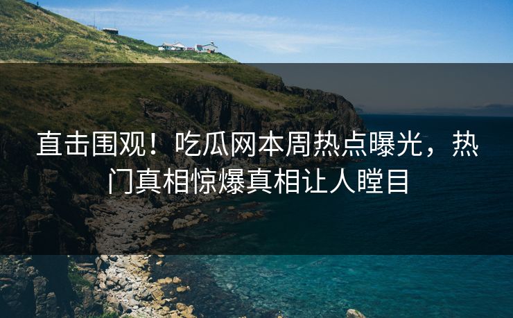 直击围观！吃瓜网本周热点曝光，热门真相惊爆真相让人瞠目