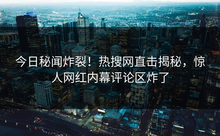 今日秘闻炸裂！热搜网直击揭秘，惊人网红内幕评论区炸了  第1张