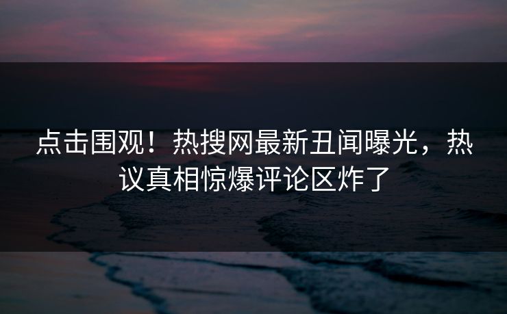 点击围观！热搜网最新丑闻曝光，热议真相惊爆评论区炸了  第1张