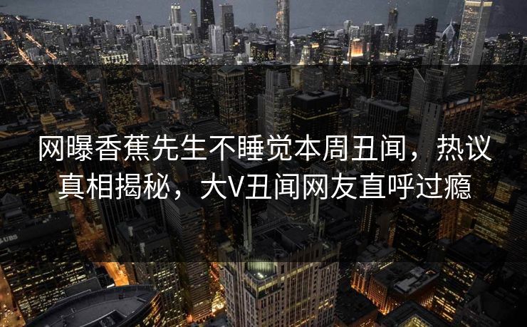网曝香蕉先生不睡觉本周丑闻，热议真相揭秘，大V丑闻网友直呼过瘾  第1张