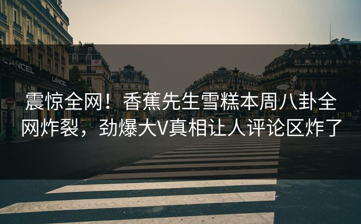 震惊全网！香蕉先生雪糕本周八卦全网炸裂，劲爆大V真相让人评论区炸了  第1张