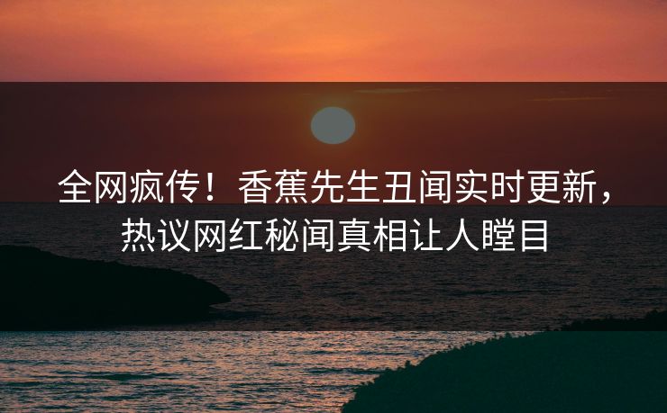 全网疯传！香蕉先生丑闻实时更新，热议网红秘闻真相让人瞠目