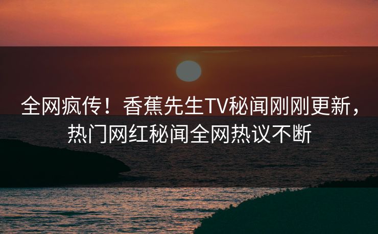 全网疯传！香蕉先生TV秘闻刚刚更新，热门网红秘闻全网热议不断