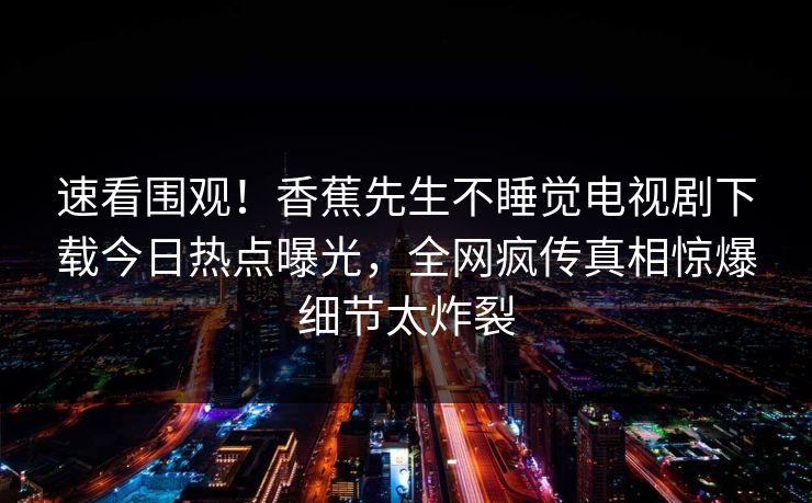 速看围观！香蕉先生不睡觉电视剧下载今日热点曝光，全网疯传真相惊爆细节太炸裂