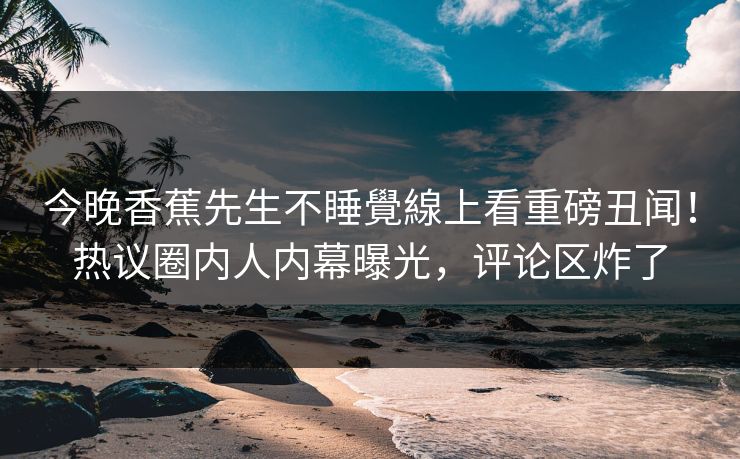 今晚香蕉先生不睡覺線上看重磅丑闻！热议圈内人内幕曝光，评论区炸了