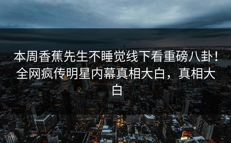 本周香蕉先生不睡觉线下看重磅八卦！全网疯传明星内幕真相大白，真相大白