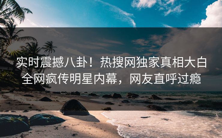 实时震撼八卦！热搜网独家真相大白全网疯传明星内幕，网友直呼过瘾