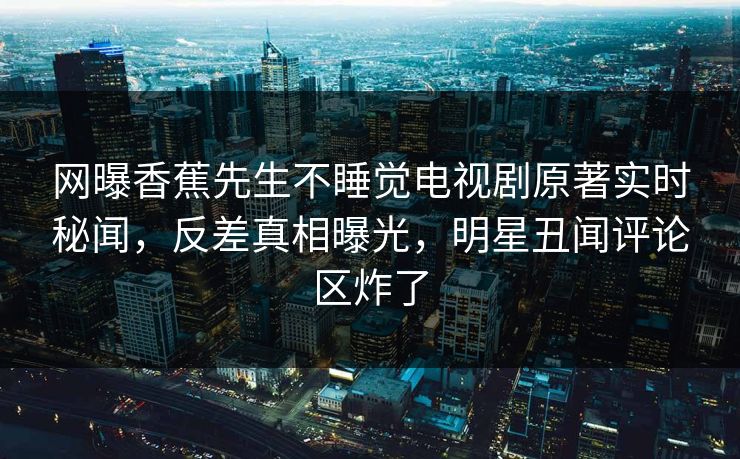 网曝香蕉先生不睡觉电视剧原著实时秘闻，反差真相曝光，明星丑闻评论区炸了