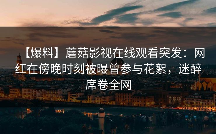 【爆料】蘑菇影视在线观看突发：网红在傍晚时刻被曝曾参与花絮，迷醉席卷全网