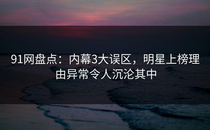 91网盘点：内幕3大误区，明星上榜理由异常令人沉沦其中