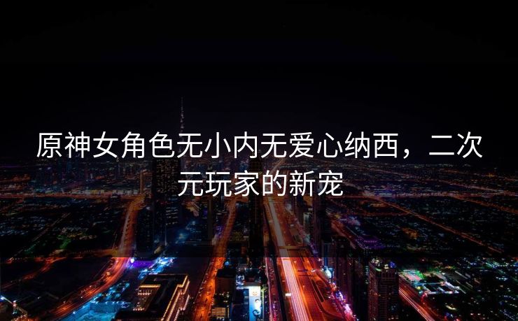原神女角色无小内无爱心纳西,二次元玩家的新宠