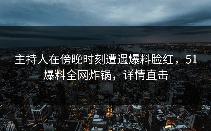 主持人在傍晚时刻遭遇爆料脸红，51爆料全网炸锅，详情直击