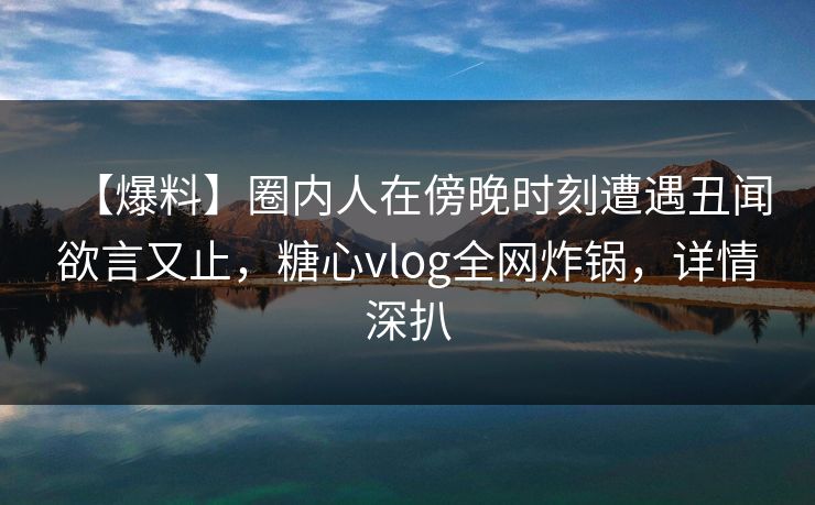 【爆料】圈内人在傍晚时刻遭遇丑闻欲言又止，糖心vlog全网炸锅，详情深扒