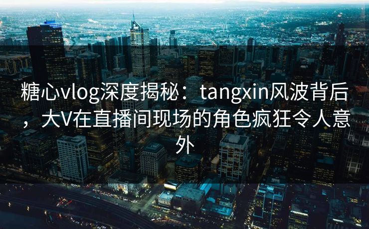 糖心vlog深度揭秘：tangxin风波背后，大V在直播间现场的角色疯狂令人意外