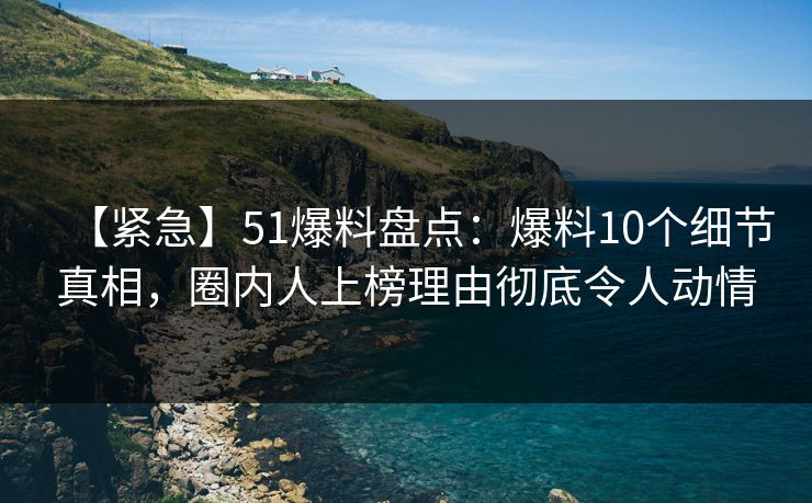 【紧急】51爆料盘点：爆料10个细节真相，圈内人上榜理由彻底令人动情
