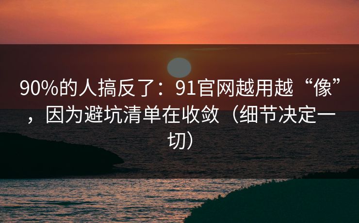 90%的人搞反了:91官网越用越“像”,因为避坑清单在收敛(细节决定一切) 90%的人搞反了:91官网越用越“像”,因为避坑清单在收敛(细节决定一切)