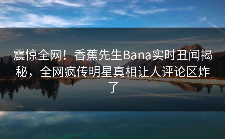 震惊全网！香蕉先生Bana实时丑闻揭秘，全网疯传明星真相让人评论区炸了  第1张
