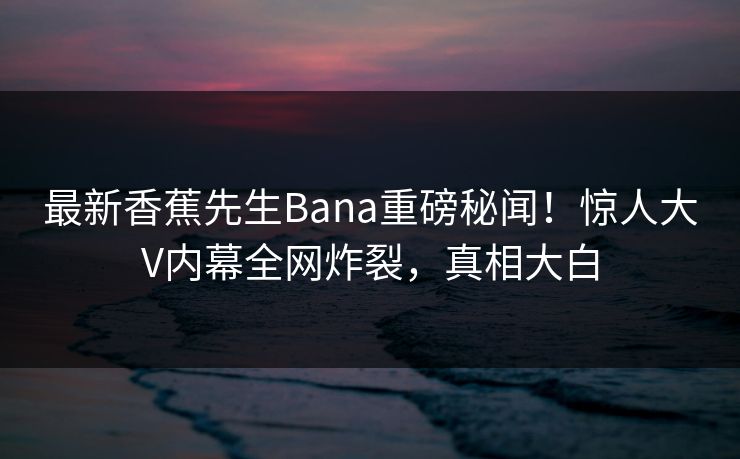 最新香蕉先生Bana重磅秘闻！惊人大V内幕全网炸裂，真相大白  第1张
