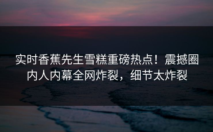 实时香蕉先生雪糕重磅热点！震撼圈内人内幕全网炸裂，细节太炸裂