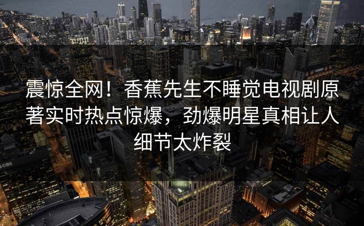 震惊全网！香蕉先生不睡觉电视剧原著实时热点惊爆，劲爆明星真相让人细节太炸裂