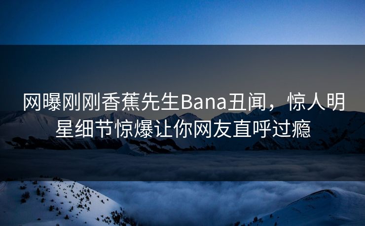 网曝刚刚香蕉先生Bana丑闻，惊人明星细节惊爆让你网友直呼过瘾  第1张