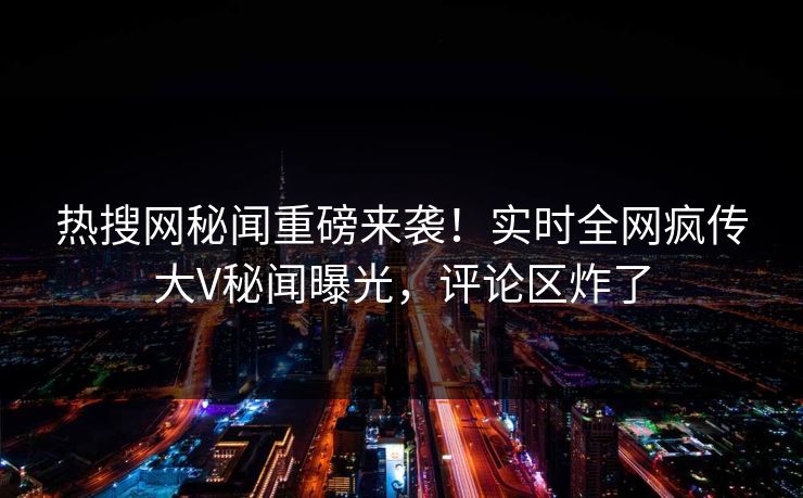 热搜网秘闻重磅来袭！实时全网疯传大V秘闻曝光，评论区炸了