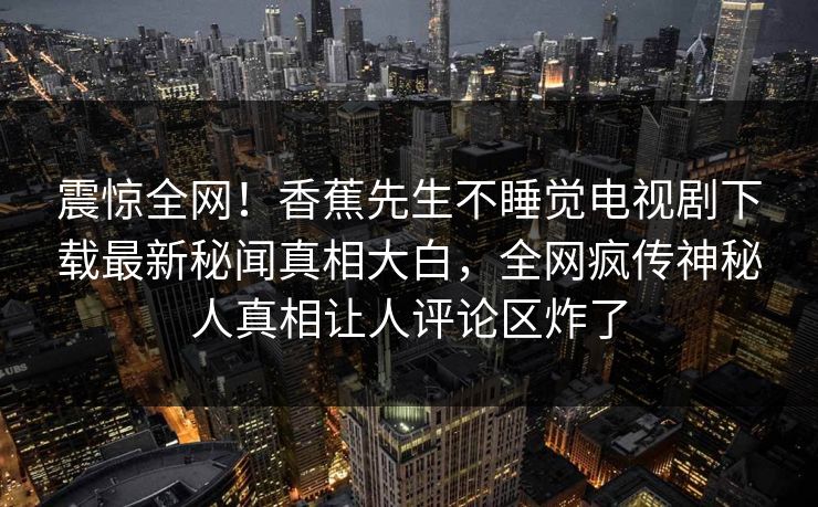 震惊全网！香蕉先生不睡觉电视剧下载最新秘闻真相大白，全网疯传神秘人真相让人评论区炸了