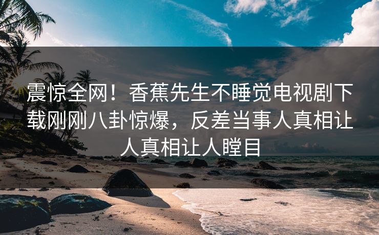 震惊全网！香蕉先生不睡觉电视剧下载刚刚八卦惊爆，反差当事人真相让人真相让人瞠目