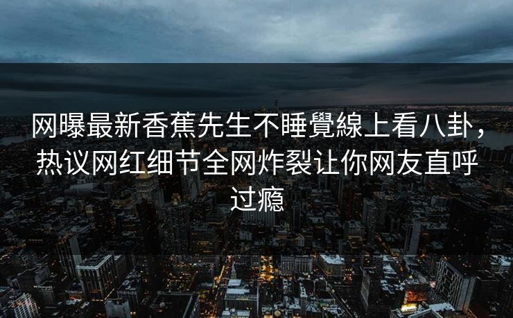 网曝最新香蕉先生不睡覺線上看八卦，热议网红细节全网炸裂让你网友直呼过瘾