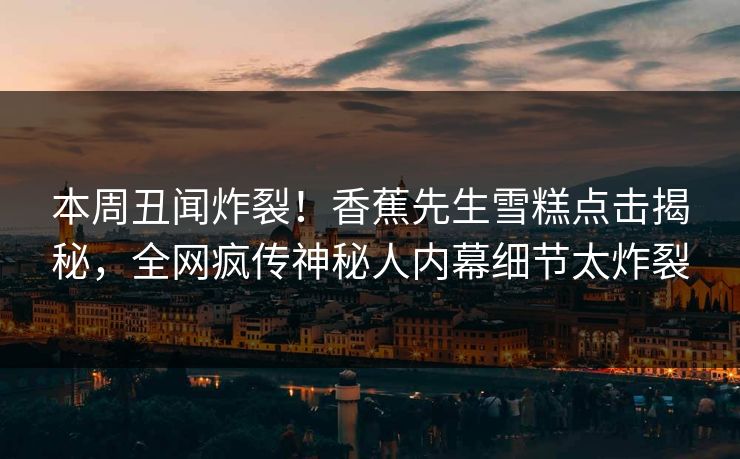 本周丑闻炸裂！香蕉先生雪糕点击揭秘，全网疯传神秘人内幕细节太炸裂
