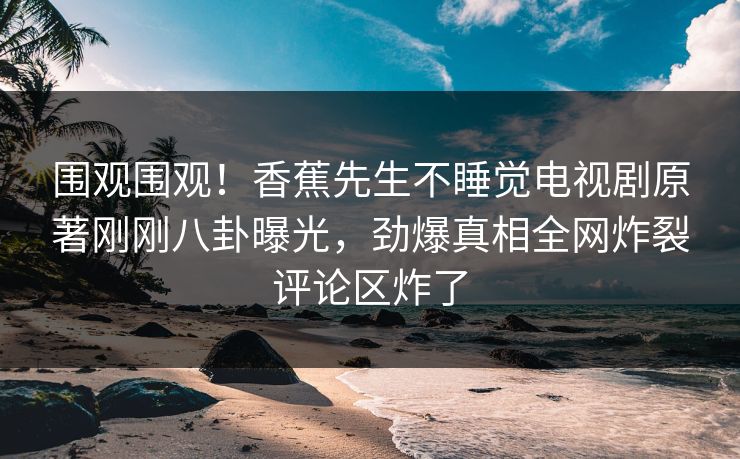 围观围观！香蕉先生不睡觉电视剧原著刚刚八卦曝光，劲爆真相全网炸裂评论区炸了