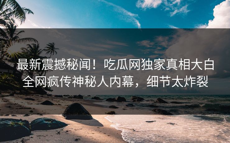 最新震撼秘闻！吃瓜网独家真相大白全网疯传神秘人内幕，细节太炸裂