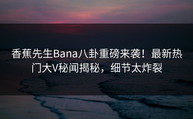 香蕉先生Bana八卦重磅来袭！最新热门大V秘闻揭秘，细节太炸裂