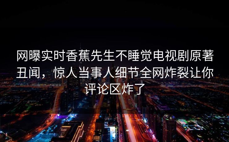 网曝实时香蕉先生不睡觉电视剧原著丑闻，惊人当事人细节全网炸裂让你评论区炸了