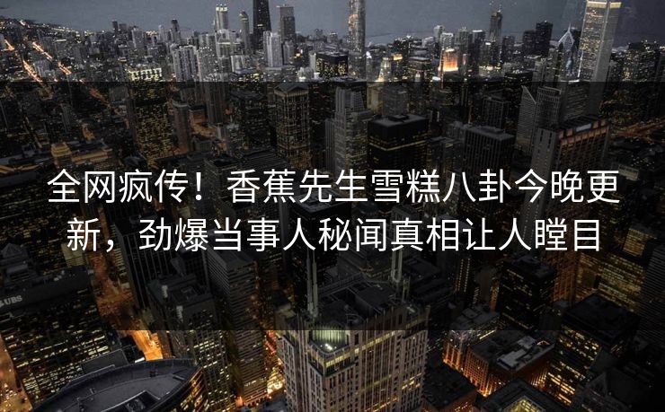 全网疯传！香蕉先生雪糕八卦今晚更新，劲爆当事人秘闻真相让人瞠目