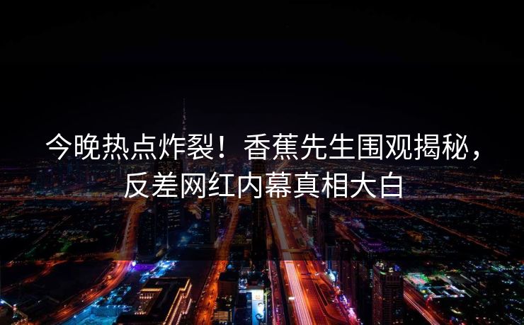 今晚热点炸裂！香蕉先生围观揭秘，反差网红内幕真相大白