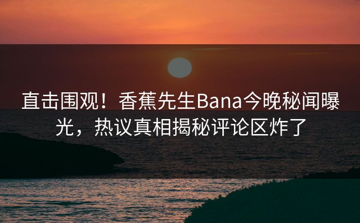 直击围观！香蕉先生Bana今晚秘闻曝光，热议真相揭秘评论区炸了