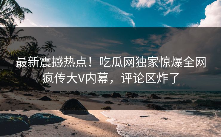 最新震撼热点！吃瓜网独家惊爆全网疯传大V内幕，评论区炸了