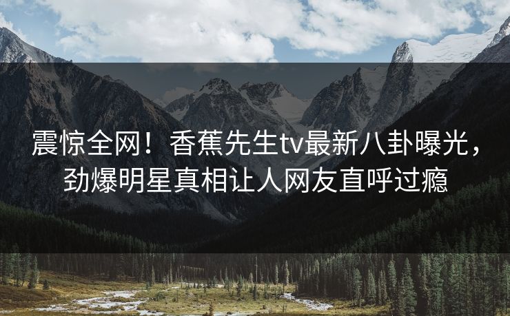 震惊全网！香蕉先生tv最新八卦曝光，劲爆明星真相让人网友直呼过瘾