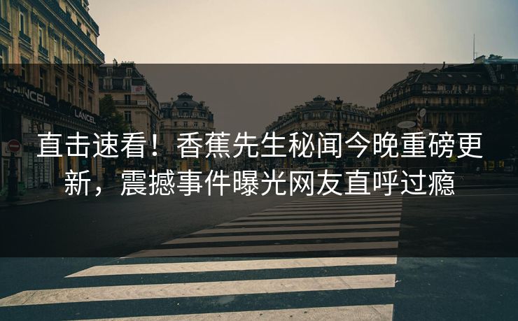 直击速看！香蕉先生秘闻今晚重磅更新，震撼事件曝光网友直呼过瘾