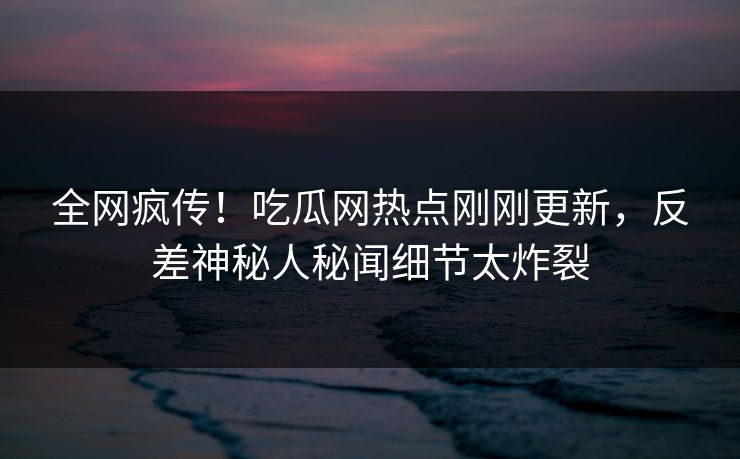 全网疯传！吃瓜网热点刚刚更新，反差神秘人秘闻细节太炸裂