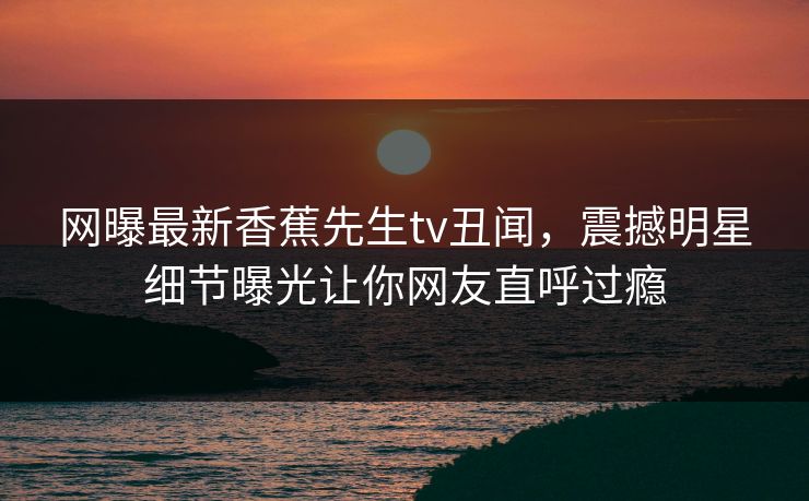 网曝最新香蕉先生tv丑闻，震撼明星细节曝光让你网友直呼过瘾  第1张