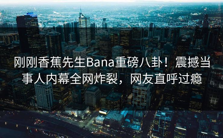 刚刚香蕉先生Bana重磅八卦！震撼当事人内幕全网炸裂，网友直呼过瘾  第1张