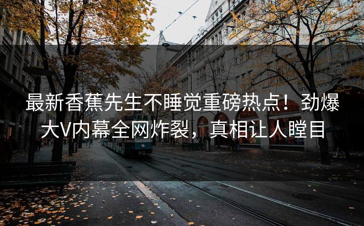 最新香蕉先生不睡觉重磅热点！劲爆大V内幕全网炸裂，真相让人瞠目