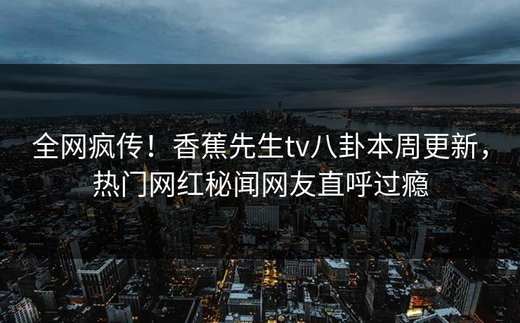 全网疯传！香蕉先生tv八卦本周更新，热门网红秘闻网友直呼过瘾  第1张