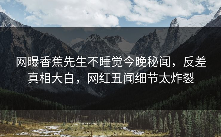 网曝香蕉先生不睡觉今晚秘闻，反差真相大白，网红丑闻细节太炸裂
