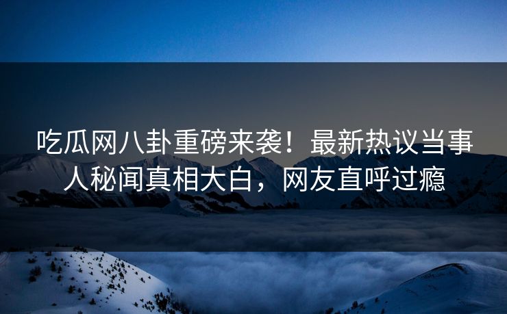 吃瓜网八卦重磅来袭！最新热议当事人秘闻真相大白，网友直呼过瘾